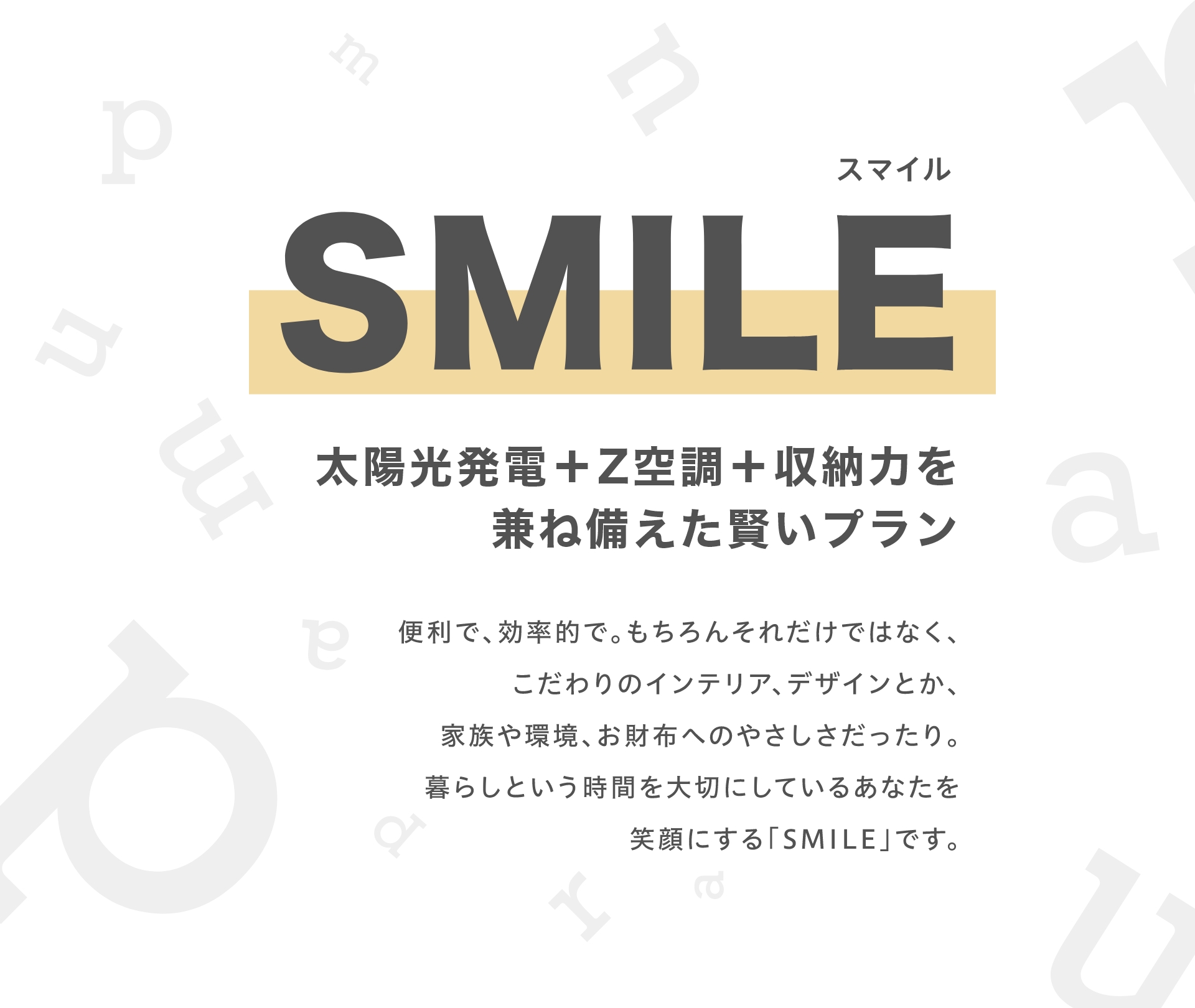 SMILE (スマイル)
			太陽、笑顔、賢い暮らし
			便利で、効率的で。もちろんそれだけではなく、
			こだわりのインテリア、デザインとか、
			家族や環境、お財布へのやさしさだったり。
			暮らしという時間を大切にしているあなたを
			笑顔にする「SMILE」です。