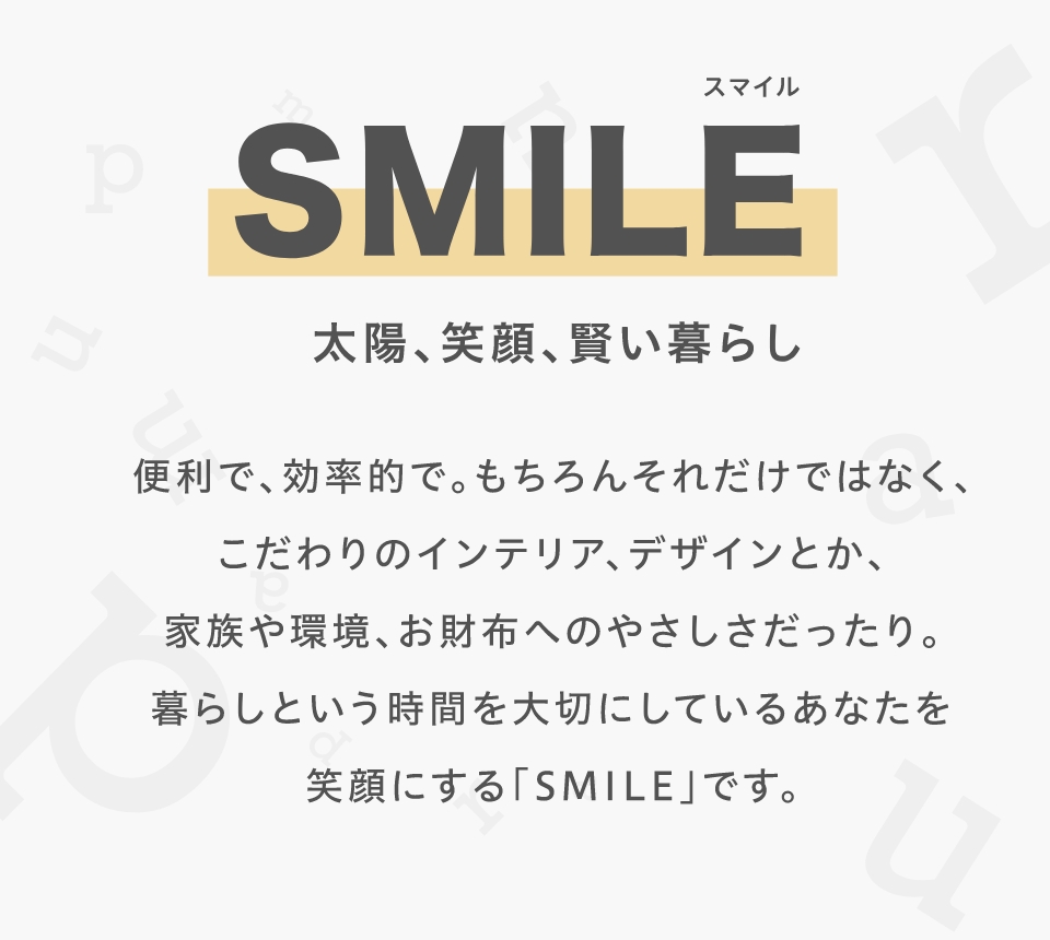 SMILE (スマイル)
			太陽、笑顔、賢い暮らし
			便利で、効率的で。もちろんそれだけではなく、
			こだわりのインテリア、デザインとか、
			家族や環境、お財布へのやさしさだったり。
			暮らしという時間を大切にしているあなたを
			笑顔にする「SMILE」です。
