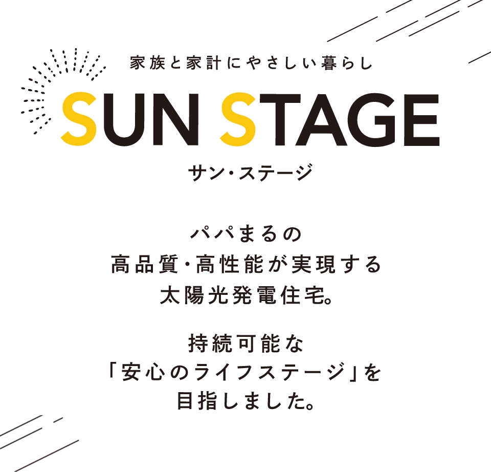 家族と家計にやさしい暮らし SUN STAGE パパまるの高品質・高性能が実現する太陽光発電住宅。持続可能な「安心のライフステージ」を目指しました。