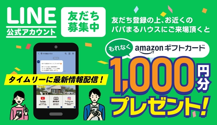 LINE公式アカウント友だち募集中[タイムリーに最新情報配信！]友だち登録の上､お近くのパパまるハウスにご来場頂くともれなくAmazonギフト券1,000円分プレゼント！