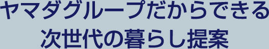 ヤマダグループだからできる次世代の暮らし提案