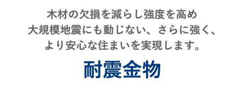 木材の欠損を減らし強度を高め大規模地震にも動じない、さらに強く、より安心な住まいを実現します。 耐震金物